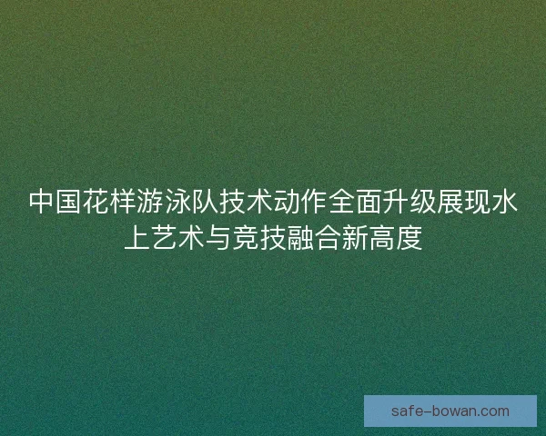 中国花样游泳队技术动作全面升级展现水上艺术与竞技融合新高度