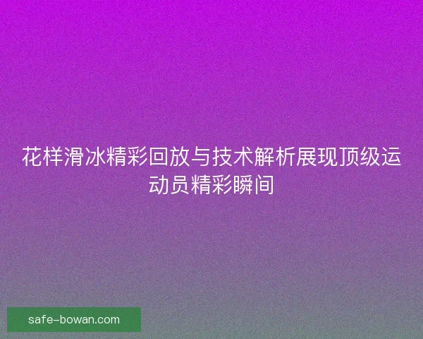 花样滑冰精彩回放与技术解析展现顶级运动员精彩瞬间 花样滑冰精彩回放与技术解析展现顶级运动员精彩瞬间