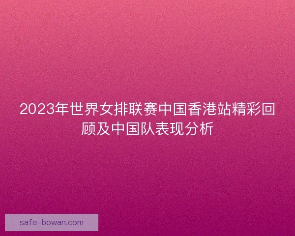 2023年世界女排联赛中国香港站精彩回顾及中国队表现分析 2023年世界女排联赛中国香港站精彩回顾及中国队表现分析
