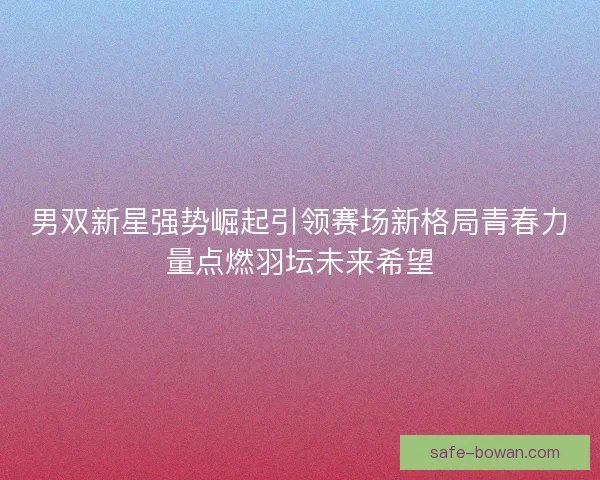 男双新星强势崛起引领赛场新格局青春力量点燃羽坛未来希望