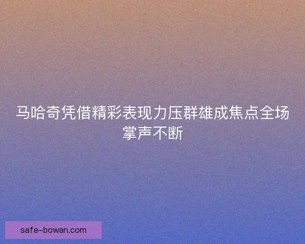 马哈奇凭借精彩表现力压群雄成焦点全场掌声不断 马哈奇凭借精彩表现力压群雄成焦点全场掌声不断