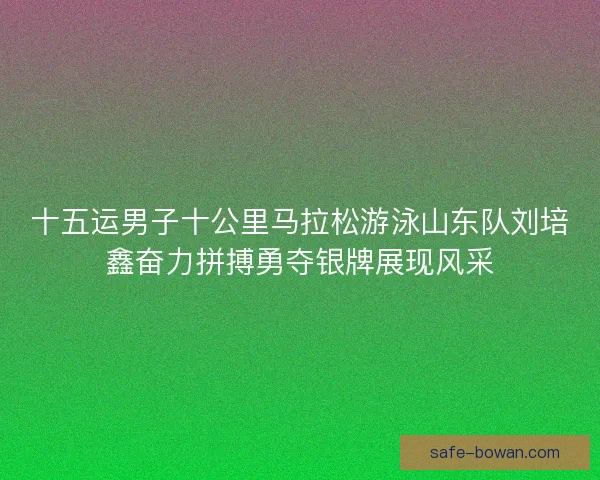 十五运男子十公里马拉松游泳山东队刘培鑫奋力拼搏勇夺银牌展现风采